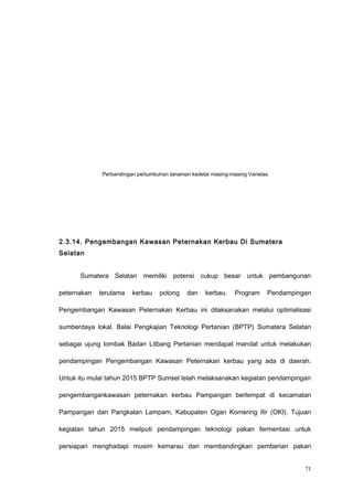 Perbandingan pertumbuhan tanaman kedelai masing-masing Varietas
2.3.14. Pengembangan Kawasan Peternakan Kerbau Di Sumatera
Selatan
Sumatera Selatan memiliki potensi cukup besar untuk pembangunan
peternakan terutama kerbau potong dan kerbau. Program Pendampingan
Pengembangan Kawasan Peternakan Kerbau ini dilaksanakan melalui optimalisasi
sumberdaya lokal. Balai Pengkajian Teknologi Pertanian (BPTP) Sumatera Selatan
sebagai ujung tombak Badan Litbang Pertanian mendapat mandat untuk melakukan
pendampingan Pengembangan Kawasan Peternakan kerbau yang ada di daerah.
Untuk itu mulai tahun 2015 BPTP Sumsel telah melaksanakan kegiatan pendampingan
pengembangankawasan peternakan kerbau Pampangan bertempat di kecamatan
Pampangan dan Pangkalan Lampam, Kabupaten Ogan Komering Ilir (OKI). Tujuan
kegiatan tahun 2015 meliputi pendampingan teknologi pakan fermentasi untuk
persiapan menghadapi musim kemarau dan membandingkan pemberian pakan
71
 