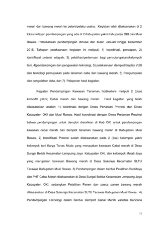 merah dan bawang merah ke petani/pelaku usaha. Kegiatan telah dilaksanakan di 2
lokasi wilayah pendampingan yang ada di 2 Kabupaten yakni Kabupaten OKI dan Musi
Rawas. Pelaksanaan pendampingan dimulai dari bulan Januari hingga Desember
2015. Tahapan pelaksanaan kegiatan ini meliputi; 1) koordinasi, persiapan, 2)
identifikasi potensi wilayah, 3) pelatihan/pertemuan bagi penyuluh/petani/kelompok
tani, 4)pendampingan dan pengawalan teknologi, 5) pelaksanaan demplot/display VUB
dan teknologi pemupukan pada tanaman cabe dan bawang merah, 6) Pengumpulan
dan pengolahan data, dan 7) Pelaporan hasil kegiatan.
Kegiatan Pendampingan Kawasan Tanaman hortikultura meliputi 2 (dua)
komoditi yakni; Cabai merah dan bawang merah. Hasil kegiatan yang telah
dilaksanakan adalah; 1) koordinasi dengan Dinas Pertanian Provinsi dan Dinas
Kabupaten OKI dan Musi Rawas. Hasil koordinasi dengan Dinas Pertanian Provinsi
bahwa pendampingan untuk demplot diarahkan di Kab OKI untuk pendampingan
kawasan cabai merah dan demplot tanaman bawang merah di Kabupaten Musi
Rawas. 2) Identifikasi Potensi sudah dilaksanakan pada 2 (dua) kelompok yakni
kelompok tani Karya Tunas Muda yang merupakan kawasan Cabai merah di Desa
Sungai Belida Kecamatan Lempuing Jaya Kabupaten OKI, dan kelompok Melati Jaya
yang merupakan kawasan Bawang merah di Desa Sukorejo Kecamatan SLTU
Terawas Kabupaten Musi Rawas. 3) Pendampingan dalam bentuk Pelatihan Budidaya
dan PHT Cabai Merah dilaksanakan di Desa Sungai Belida Kecamatan Lempuing Jaya
Kabupaten OKI, sedangkan Pelatihan Panen dan pasca panen bawang merah
dilaksanakan di Desa Sukorejo Kecamatan SLTU Terawas Kabupaten Musi Rawas. 4)
Pendampingan Teknologi dalam Bentuk Demplot Cabai Merah varietas Kencana
77
 