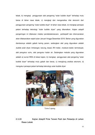lebak, b) mengkaji penggunaan alat pengering “solar bubble dryer” terhadap mutu
beras di lahan rawa lebak, c) mengkaji dan menganalisa nilai ekonomi dari
penggunaan pengering “solar bubble dryer” di lahan rawa lebak, d) mengkaji persepsi
petani terhadap teknologi “solar bubble dryer” yang dikenalkan. Kajian adaptif
pengeringan ini dilakukan melalui pendekatansecara partisipatif dan direncanakan
akan dilaksanakan sejak bulan Januari hingga Desember 2016. Bahan yang digunakan
diantaranya adalah gabah kering panen, sedangkan alat yang digunakan adalah
bubble solar dryer, timbangan, karung, terpal, RH meter, moisture tester, termokopel,
alat pengukur suhu, alat pengukur kadar air. Sedangkan metode yang digunakan
adalah a) survei RRA di lokasi kajian, b) mengkaji penggunaan alat pengering “solar
bubble dryer” terhadap mutu gabah dan beras, c) mengitung analisis ekonomi, d)
mengukur persepsi petani terhadap teknologi solar bubble dryer
Temu Lapang
2.3.20 Kajian Adaptif Pola Tanam Padi dan Palawija di Lahan
Rawa Lebak
83
 