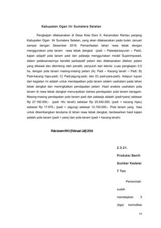 Kabupaten Ogan Ilir Sumatera Selatan
Pengkajian dilaksanakan di Desa Kota Daro II, Kecamatan Rantau panjang
Kabupaten Ogan Ilir Sumatera Selatan, yang akan dilaksanakan pada bulan Januari
sampai dengan Desember 2016. Pemanfaatan lahan rawa lebak dengan
menggunakan pola tanam rawa lebak dangkal (padi – Palawija/sayuran – Padi).
kajian adaptif pola tanam padi dan palawija menggunakan model Superimposed,
dalam pelaksanaannya bersifat partisipatif petani dan dilaksanakan dilahan petani
yang dikawal dan dibimbing oleh peneliti, penyuluh dan teknisi. Luas pengkajian 0,5
ha, dengan pola tanam masing-masing petani (A). Padi – Kacang tanah – Padi; B)
Padi-kacang hijau-padi; C) Padi-jagung-padi; dan D) padi-pare-padi). Adapun tujuan
dari kegiatan ini adalah untuk mendapatkan pola tanam sistem usahatani pada lahan
lebak dangkal dan meningkatkan pendapatan petani .Hasil analisis usahatani pola
tanam di rawa lebak dangkal menunjukkan bahwa pendapatan pola tanam beragam.
Masing-masing pendapatan pola tanam padi dan palawija adalah (padi+pare) sebesar
Rp 27.160.000,- (padi +Kc tanah) sebesar Rp 25.540.000; (padi + kacang hijau)
sebesar Rp 17.970,- (padi + Jagung) sebesar 12.150.000,- .Pola tanam yang bisa
untuk dikembangkan terutama di lahan rawa lebak dangkal, berdasarkan hasil kajian
adalah pola tanam (padi + pare) dan pola tanam (padi + kacang tanah).
2.3.21.
Produksi Benih
Sumber Kedelai
7 Ton
Pemerintah
sudah
menetapkan 3
(tiga) komoditas
84
PolatanamMKI (Februari-Juli)2016
 