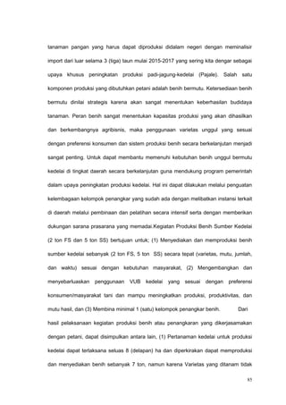 tanaman pangan yang harus dapat diproduksi didalam negeri dengan meminalisir
import dari luar selama 3 (tiga) taun mulai 2015-2017 yang sering kita dengar sebagai
upaya khusus peningkatan produksi padi-jagung-kedelai (Pajale). Salah satu
komponen produksi yang dibutuhkan petani adalah benih bermutu. Ketersediaan benih
bermutu dinilai strategis karena akan sangat menentukan keberhasilan budidaya
tanaman. Peran benih sangat menentukan kapasitas produksi yang akan dihasilkan
dan berkembangnya agribisnis, maka penggunaan varietas unggul yang sesuai
dengan preferensi konsumen dan sistem produksi benih secara berkelanjutan menjadi
sangat penting. Untuk dapat membantu memenuhi kebutuhan benih unggul bermutu
kedelai di tingkat daerah secara berkelanjutan guna mendukung program pemerintah
dalam upaya peningkatan produksi kedelai. Hal ini dapat dilakukan melalui penguatan
kelembagaan kelompok penangkar yang sudah ada dengan melibatkan instansi terkait
di daerah melalui pembinaan dan pelatihan secara intensif serta dengan memberikan
dukungan sarana prasarana yang memadai.Kegiatan Produksi Benih Sumber Kedelai
(2 ton FS dan 5 ton SS) bertujuan untuk; (1) Menyediakan dan memproduksi benih
sumber kedelai sebanyak (2 ton FS, 5 ton SS) secara tepat (varietas, mutu, jumlah,
dan waktu) sesuai dengan kebutuhan masyarakat, (2) Mengembangkan dan
menyebarluaskan penggunaan VUB kedelai yang sesuai dengan preferensi
konsumen/masyarakat tani dan mampu meningkatkan produksi, produktivitas, dan
mutu hasil, dan (3) Membina minimal 1 (satu) kelompok penangkar benih. Dari
hasil pelaksanaan kegiatan produksi benih atau penangkaran yang dikerjasamakan
dengan petani, dapat disimpulkan antara lain, (1) Pertanaman kedelai untuk produksi
kedelai dapat terlaksana seluas 8 (delapan) ha dan diperkirakan dapat memproduksi
dan menyediakan benih sebanyak 7 ton, namun karena Varietas yang ditanam tidak
85
 