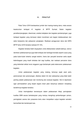 III. PENUTUP
Pada Tahun 2016 berdasarkan jumlah dari masing-masing dana, maka secara
keseluruhan terdapat 41 kegiatan di BPTP Sumsel. Selain kegiatan
penelitian/pengkajian, diseminasi, analisis kebijakan dan kegiatan pendampingan, juga
terdapat kegiatan yang termasuk dalam koordinasi sub bagian ketatausahaan dan
seksi kerjasama dan pelayanan pengkajian. Realisasi penggunaan dana dari DIPA
BPTP tahun 2016 tersebut sebesar 87.15%.
Kegiatan tersebut telah diupayakan untuk dilaksanakan sebaik-baiknya, namun
demikian pelaksanaannya juga tidak terlepas dari berbagai kendala seperti cuaca yang
pada bulan-bulan tertentu sangat ekstrim, hama dan penyakit tanaman serta aspek
kelembagaan yang masih terbatas dari segi kualitas, dan realisasi pencairan dana
yang terlambat akibat revisi anggaran juga berdampak pada kelancaran pelaksanaan
kegiatan.
Untuk pelaksanaan kegiatan yang matang, tentunya sejak awal perlu
perencanaan dan perancangan, dibahas dalam tim dan selanjutnya yang tidak kalah
penting adalah pelaksanaan dari monitoring dan evaluasi kegiatan. Hal ini diperlukan
agar permasalahan yang terjadi segera dicari jalan keluarnya sebelum menjelang
berakhirnya kegiatan tersebut.
Untuk meningkatkan kemampuan dalam pelaksanaan litkaji, peningkatan
kualitas SDM secara berkelanjutan yang mampu mengiringi perkembangan zaman,
peningkatan sarana dan prasarana tentu akan menjadikan output kegiatan semakin
bermanfaat dan berdampak luas.
89
 