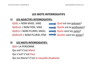 Carolina García Mora- Le Baobab Bleu © www.lebaobabbleu.wordpress.com
LES MOTS INTERROGATIFS
1) LES ADJECTIFS INTERROGATIFS:
QUEL + NOM MASC. SING Quel est ton prénom?
QUELLE + NOM FÉM. SING Quelle est ta profession?
QUELS + NOM PLURIEL MASC. Quels sont tes noms?
QUELLES + NOM PLURIEL FÉM Quelles sont tes amies?
2) LES MOTS INTERROGATIFS:
QUI= LA PERSONNE
Qui est? C’est Marie
Qui c’est? C’est Paul
Qui est Marie? C’est la nouvelle étudiante
 