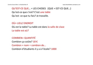 Carolina García Mora- Le Baobab Bleu © www.lebaobabbleu.wordpress.com
QU’EST-CE QUE… = LES CHOSES (QUE + EST-CE QUE…)
Qu’est-ce que c’est? C’est une table
Qu’est- ce que tu fais? Je travaille.
OÙ= LIEU/ ENDROIT
Où est la table? La table est dans la salle de clase
La table est où?
COMBIEN= QUANTITÉ
Combien ça coûte? 10 €
Combien + nom = combien de…
Combien d’étudiants il y a à l’école? 1000
 