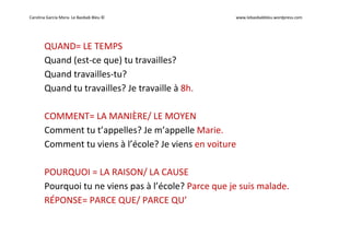 Carolina García Mora- Le Baobab Bleu © www.lebaobabbleu.wordpress.com
QUAND= LE TEMPS
Quand (est-ce que) tu travailles?
Quand travailles-tu?
Quand tu travailles? Je travaille à 8h.
COMMENT= LA MANIÈRE/ LE MOYEN
Comment tu t’appelles? Je m’appelle Marie.
Comment tu viens à l’école? Je viens en voiture
POURQUOI = LA RAISON/ LA CAUSE
Pourquoi tu ne viens pas à l’école? Parce que je suis malade.
RÉPONSE= PARCE QUE/ PARCE QU’
 