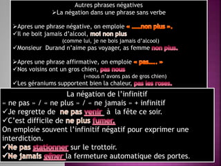 Autres phrases négatives
La négation dans une phrase sans verbe
Apres une phrase négative, on emploie
Il ne boit jamais d’alcool,
(comme lui, je ne bois jamais d’alcool)
Monsieur Durand n’aime pas voyager, as femme
Apres une phrase affirmative, on emploie
Nos voisins ont un gros chien,
(=nous n’avons pas de gros chien)
Les géraniums supportent bien la chaleur,
La négation de l’infinitif
« ne pas » / « ne plus » / « ne jamais » + infinitif
Je regrette de à la fête ce soir.
C’est difficile de
On emploie souvent l’infinitif négatif pour exprimer une
interdiction.
sur le trottoir.
la fermeture automatique des portes.
 