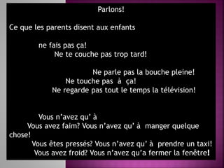 Parlons!
Ce que les parents disent aux enfants
ne fais pas ça!
Ne te couche pas trop tard!
Ne parle pas la bouche pleine!
Ne touche pas à ça!
Ne regarde pas tout le temps la télévision!
Vous n’avez qu’ à
Vous avez faim? Vous n’avez qu’ à manger quelque
chose!
Vous êtes pressés? Vous n’avez qu’ à prendre un taxi!
Vous avez froid? Vous n’avez qu’a fermer la fenêtre
 