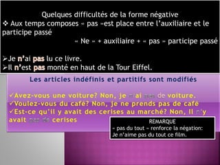 Quelques difficultés de la forme négative
 Aux temps composes « pas »est place entre l’auxiliaire et le
participe passé
« Ne » + auxiliaire + « pas » participe passé
Je ai lu ce livre.
Il est monté en haut de la Tour Eiffel.
REMARQUE
« pas du tout » renforce la négation:
Je n’aime pas du tout ce film.
 