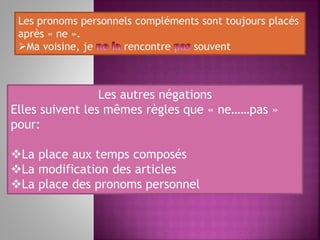 Les pronoms personnels compléments sont toujours placés
après « ne ».
Ma voisine, je rencontre souvent
Les autres négations
Elles suivent les mêmes règles que « ne……pas »
pour:
La place aux temps composés
La modification des articles
La place des pronoms personnel
 