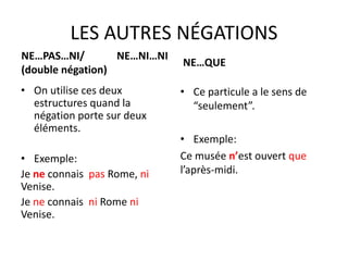 LES AUTRES NÉGATIONS 
NE…PAS…NI/ NE…NI…NI 
(double négation) 
• On utilise ces deux 
estructures quand la 
négation porte sur deux 
éléments. 
• Exemple: 
Je ne connais pas Rome, ni 
Venise. 
Je ne connais ni Rome ni 
Venise. 
NE…QUE 
• Ce particule a le sens de 
“seulement”. 
• Exemple: 
Ce musée n’est ouvert que 
l’après-midi. 
 