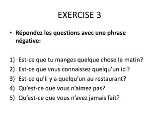 EXERCISE 3 
• Répondez les questions avec une phrase 
négative: 
1) Est-ce que tu manges quelque chose le matin? 
2) Est-ce que vous connaissez quelqu’un ici? 
3) Est-ce qu’il y a quelqu’un au restaurant? 
4) Qu’est-ce que vous n’aimez pas? 
5) Qu’est-ce que vous n’avez jamais fait? 
 