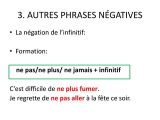 3. AUTRES PHRASES NÉGATIVES 
• La négation de l’infinitif: 
• Formation: 
ne pas/ne plus/ ne jamais + infinitif 
C’est difficile de ne plus fumer. 
Je regrette de ne pas aller à la fête ce soir. 
 