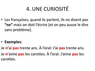 4. UNE CURIOSITÉ 
• Les françaises, quand ils parlent, ils ne disent pas 
“ne” mais on doit l’écrire (et on peu ausse le dire 
sans problème). 
• Exemples: 
Je n’ai pas trente ans. À l’oral: J’ai pas trente ans. 
Je n’aime pas les carottes. À l’oral: J’aime pas les 
carottes. 
