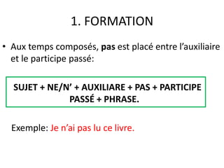 1. FORMATION 
• Aux temps composés, pas est placé entre l’auxiliaire 
et le participe passé: 
SUJET + NE/N’ + AUXILIARE + PAS + PARTICIPE 
PASSÉ + PHRASE. 
Exemple: Je n’ai pas lu ce livre. 
 