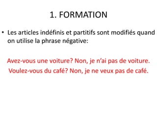 1. FORMATION 
• Les articles indéfinis et partitifs sont modifiés quand 
on utilise la phrase négative: 
Avez-vous une voiture? Non, je n’ai pas de voiture. 
Voulez-vous du café? Non, je ne veux pas de café. 
 