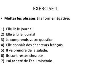 EXERCISE 1 
• Mettez les phrases à la forme négative: 
1) Elle lit le journal 
2) Elle a lu le journal 
3) Je comprends votre question 
4) Elle connaît des chanteurs français. 
5) Il va prendre de la salade. 
6) Ils sont restés chez eux. 
7) J’ai acheté de l’eau minérale. 
 