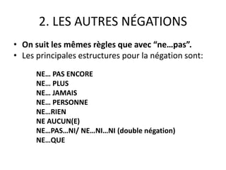 2. LES AUTRES NÉGATIONS 
• On suit les mêmes règles que avec “ne…pas”. 
• Les principales estructures pour la négation sont: 
NE… PAS ENCORE 
NE… PLUS 
NE… JAMAIS 
NE… PERSONNE 
NE…RIEN 
NE AUCUN(E) 
NE…PAS…NI/ NE…NI…NI (double négation) 
NE…QUE 
 