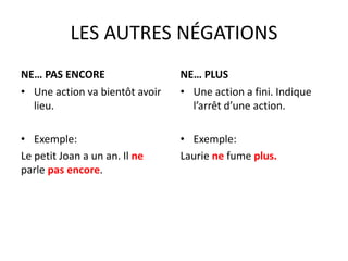LES AUTRES NÉGATIONS 
NE… PAS ENCORE 
• Une action va bientôt avoir 
lieu. 
• Exemple: 
Le petit Joan a un an. Il ne 
parle pas encore. 
NE… PLUS 
• Une action a fini. Indique 
l’arrêt d’une action. 
• Exemple: 
Laurie ne fume plus. 
 