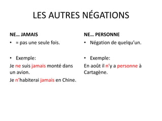 LES AUTRES NÉGATIONS 
NE… JAMAIS 
• = pas une seule fois. 
• Exemple: 
Je ne suis jamais monté dans 
un avion. 
Je n’habiterai jamais en Chine. 
NE… PERSONNE 
• Négation de quelqu’un. 
• Exemple: 
En août il n’y a personne à 
Cartagène. 
 