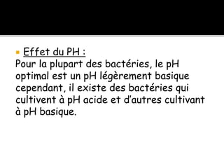  Effet du PH :
Pour la plupart des bactéries, le pH
optimal est un pH légèrement basique
cependant, il existe des bactéries qui
cultivent à pH acide et d’autres cultivant
à pH basique.
 