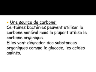  Une source de carbone:
Certaines bactéries peuvent utiliser le
carbone minéral mais la plupart utilise le
carbone organique.
Elles vont dégrader des substances
organiques comme le glucose, les acides
aminés.
 