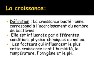  Définition : La croissance bactérienne
correspond à l'accroissement du nombre
de bactéries.
 Elle est influencée par différentes
conditions physico-chimiques du milieu.
 Les facteurs qui influencent le plus
cette croissance sont l'humidité, la
température, l'oxygène et le pH.
 