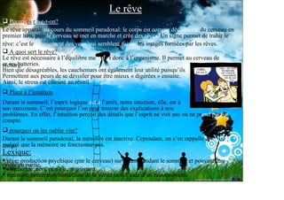 Le rêve
   Pourquoi rêve-t-on?
Le rêve apparaît au cours du sommeil paradoxal: le corps est comme déconnecté du cerveau en
premier lieu, puis le cerveau se met en marche et crée des rêves. Un signe permet de trahir le
rêve: c’est le mouvement des yeux qui semblent suivre les images formées par les rêves.
   A quoi sert le rêve?
Le rêve est nécessaire à l’équilibre mental et donc à l’organisme. Il permet au cerveau de
er ses batteries.
recharg-
Bien que désagréables, les cauchemars ont également leur utilité puisqu’ils
Permettent aux peurs de se dévoiler pour être mieux « digérées » ensuite.
Ainsi, le stress est éliminé au réveil.
  Place à l’intuition
Durant le sommeil, l’esprit logique est à l’arrêt, notre intuition, elle, est à
son maximum. C’est pourquoi l’on peut trouver des explications à nos
problèmes. En effet, l’intuition perçoit des détails que l’esprit ne voit pas ou ne prend pas en
compte.
   pourquoi on les oublie vite?
Durant le sommeil paradoxal, la mémoire est inactive. Cependant, on s’en rappelle quelque
malgré que la mémoire ne fonctionne pas.
temps
Lexique:
  rêve: production psychique (par le cerveau) survenant pendant le sommeil et pouvant être
orisée en partie.
mém-
  cauchemar: rêve pénible, angoissant.
  intuition: perception immédiate de la vérité sans l’aide d’un raisonnement.
 