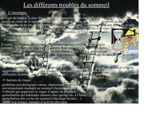 Les différents troubles du sommeil
                 Les différents troubles du sommeil
1) L’insomnie:
Il s’agit du trouble le plus fréquent. Elle se caractérise par des difficultés à s’endormir, plusieurs
réveils au cours de la nuit, un réveil trop précoce le matin, de la fatigue au réveil ou encore
l’impression de ne pas avoir dormi suffisamment, survenant au moins 3 fois par semaine et cela
depuis au moins 1 mois. On parle réellement d’insomnie lorsqu’elle a de mau-
vaises répercussions sur la vie quotidienne. Attention, ce n’est pas une mala-
die mais un symptôme(1).
     causes:
Il existe des facteurs physiques et environnementaux comme les nuisances
sonores, la lumière ou bien l’alimentation, mais aussi des facteurs psycholo-
giques comme le stress, l’anxiété(2), la dépression(3) voire l’anticipation d’une
mauvaise nuit. Enfin, elle peut être due à des problèmes comme l’apnée du sommeil et le syndro-
me des jambes sans repos.
     conséquences:
-Fatigue, somnolence, irritabilité, pertes de mémoire, difficultés à se concentrer dans la journée.
-aggravation des migraines, des douleurs musculaires, des problèmes digestifs.
-difficultés scolaires, accidents de la route, un système immunitaire plus fragile.
    facteurs de risque:
-problème psychologique (stress, dépression, traumatismes…)
-environnement inadapté au sommeil (luminosité trop importante, température trop ou pas assez
-l’obésité qui augmente le risque d’apnée du sommeil,
-perturbation des habitudes (dormir chez quelqu’un, à l’hôtel…)
-perturbation des cycles du sommeil (décalage horaire…)
-sieste trop longue, manque d’activité physique
 