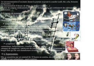 -la surconsommation d’excitants durant la journée ou avant le coucher (café, thé, cola, boissons
énergisantes…)
-la consommation d’alcool, de tabac, de drogues (cocaïne…)
-la prise de certains médicaments, comme les analgésiques(4) qui contiennent des substances
stimulantes.
2) L’apnée du sommeil:
Elle se définit par des arrêts répétées de la respiration au cours du
sommeil.
     causes:
Obstruction(5) dans la gorge dans la région appelée pharynx(6).
      symptômes:
-ronflements souvent bruyant toutes les nuits, impression de na pas avoir
assez dormi, tendance à sendormir lorsque l’on s’ennui.
-surpoids, hypertension artérielle(7), troubles de la mémoire, de l’humeur,
l’attention, besoin fréquent d’uriner pendant la nuit.
de
3) La narcolepsie:
Il s’agit d’un trouble neurologique(8) se caractérisant par des envies rapides et irréprési-
bles de dormir pouvant intervenir à différents moments de la journée.
      symptômes:
-somnolence, hallucinations(9) visuelles, auditives, tactiles.
-attaques de cataplexie(10) paralysies du sommeil (incapacité pour la personne de
bouger bien qu’elle soit mentalement réveillée), cauchemars, éveils fréquents..
4) L’hypersomnie:
Elle se caractérise par un sommeil de 10 heures en continu, des difficultés à se
réveiller et une somnolence(11) quasi-continue.
 