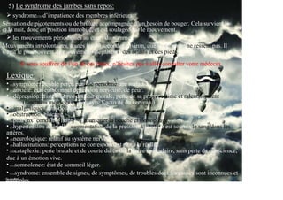 5) Le syndrome des jambes sans repos:
     syndrome(12) d’impatience des membres inférieurs:
Sensation de picotements ou de brûlure accompagnée d’un besoin de bouger. Cela survient le
et la nuit, donc en position immobile, et est soulagée par le mouvement.
soir
     les mouvements périodiques au cours du sommeil:
Mouvements involontaires, toutes les 30 secondes environ, que la personne ne ressent pas. Il
s’agit le plus souvent de mouvements de jambes, des orteils et des pieds.

       Si vous souffrez de l’un de ces maux, n’hésitez pas à aller consulter votre médecin.

 Lexique:
 • (1)symptôme: trouble perçu par une personne une maladie.
 • (2)anxiété: état émotionnel de tension nerveuse, de peur.
 • (3)dépression: tristesse avec douleur morale, perte de sa propre estime et ralentissement
moteur (fonctions motrices en lien avec l’activité du cerveau.)
 psycho-
 • (4)analgésiques: anti-douleurs.
 • (5)obstruction: blocage.
 • (6)pharynx: conduit faisant communiquer la bouche et l’œsophage.
 • (7)hypertension artérielle: augmentation de la pression à laquelle est soumis le sang dans les
 artères.
 • (8)neurologique: relatif au système nerveux.
 • (9)hallucinations: perceptions ne correspondant pas à la réalité.
 • (10)cataplexie: perte brutale et de courte durée de la force musculaire, sans perte da conscience,
 due à un émotion vive.
 • (11)somnolence: état de sommeil léger.
 • (12)syndrome: ensemble de signes, de symptômes, de troubles dont les causes sont inconnues et
 multiples.
 