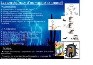 Les conséquences d’un manque de sommeil
1) A court terme:
   diminution de la perception des 5 sens,
   champ visuel sur les côtés limité,
   ralentissement du temps de réaction des muscles,
   difficultés de concentration et manque d’attention,
   troubles de l’humeur et de la mémoire,
   fatigue et somnolence, désorientation,
   augmentation du risque d’accident du travail et de la
circulation.

2) A long terme:
  perte d’attention, d ’efficacité et de motivation,
  fragilité émotionnelle, risque de dépression,
  humeur cafardeuse et irritabilité,
  diminution des défenses contre les infections,
  risque d’obésité et de diabète,
  douleurs,
  difficultés d’apprentissage.

  Lexique:
    diabète: maladie due à une carence ou à un défaut d’utilisation
de l’insuline.
    insuline: hormone sécrétée par le pancréas et permettant de
diminuer le taux de sucre dans le sang.
 