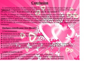 Conclusion
  Le sommeil joue donc un rôle essentiel dans le confort et le bien-être puisqu’il agit sur
fonctions de l’organisme. Il représente plus d’un tiers de notre vie, c’est pourquoi il ne doit pas
  plusieurs
être pris à la légère: il est nécessaire de prendre soin de son sommeil !!!
En effet, le manque de sommeil peut être lourd de conséquences aussi bien pour soi que pour les
autres. Pourtant, il est possible d’en améliorer la qualité avec des actions simples: faire une
sieste en début d’après-midi, pratiquer un sport, avoir une bonne alimentation ou encore se déten-
courte
dre en fin de journée. Il est important de comprendre la fonction du sommeil sur la vie quotidienne
car les troubles du sommeil peuvent s’installer très rapidement et, au contraire, disparaître très
lentement.
 Quelques conseils pour bien dormir:
 ¤ l’environnement:
  température de la chambre: 19°C,
  éviter les sources de bruit et de lumière à proximité,
  aérer la pièce,
  literie de bonne qualité,
  se sentir en sécurité,
  éviter les animaux domestiques dans la chambre (pas la même rythme de sommeil),
  éteindre le téléphone portable, l’ordinateur, la télévision (source de bruit et de lumière),
  vérifier que les portes et les fenêtres sont bien isolées.

 ¤ règles d’hygiène de vie:
  éviter les excitants après 17 heures (café, thé, cola, vitamine C…),
  éviter le sport après le repas (maintien en éveil et retarde l’endormissement),
  avoir des horaires de repas réguliers (permet le réglage de l’horloge interne)
 