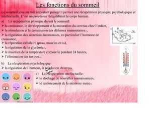 Les fonctions du sommeil
Le sommeil joue un rôle important puisqu’il permet une récupération physique, psychologique et
intellectuelle. C’est un processus rééquilibrant le corps humain.
a) La récupération physique durant le sommeil:
   la croissance, le développement et la maturation du cerveau chez l’enfant,
   la stimulation et la constitution des défenses immunitaires(1),
   la régulation des sécrétions hormonales, en particulier l’hormone de
croissance,
   la réparation cellulaire (peau, muscles et os),
   la régulation de la glycémie(2),
   le maintien de la température corporelle pendant 24 heures,
   l’élimination des toxines(3).
b)     La récupération psychologique:
     la régulation de l’humeur, la régulation du stress.
                            c)     La récupération intellectuelle:
                                 le stockage de nouvelles connaissances,
                                 le renforcement de la mémoire innée(4).
 