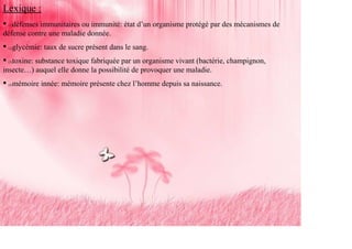 Lexique :
   défenses immunitaires ou immunité: état d’un organisme protégé par des mécanismes de
 (1)

défense contre une maladie donnée.
   glycémie: taux de sucre présent dans le sang.
 (2)



   toxine: substance toxique fabriquée par un organisme vivant (bactérie, champignon,
 (3)

insecte…) auquel elle donne la possibilité de provoquer une maladie.
   mémoire innée: mémoire présente chez l’homme depuis sa naissance.
 (4)
 