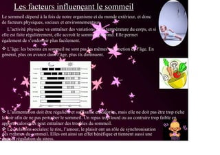Les facteurs influençant le sommeil
. sommeil dépend à la fois de notre organisme et du monde extérieur, et donc
Le
de facteurs physiques, sociaux et environnementaux.
   L’activité physique va entraîner des variations de la température du corps, et si
elle est faite régulièrement, elle accroît le sommeil profond. Elle permet
également de s’endormir plus facilement.
  L’âge: les besoins en sommeil ne sont pas les mêmes en fonction de l’âge. En
général, plus on avance dans l’âge, plus ils diminuent.




   L’alimentation doit être régulière et suffisante en calories, mais elle ne doit pas être trop riche
le soir afin de ne pas perturber le sommeil. Un repas trop lourd ou au contraire trop faible en
apports caloriques peut entraîner des troubles du sommeil.
   Les relations sociales: le rire, l’amour, le plaisir ont un rôle de synchronisation
des rythmes du sommeil. Elles ont ainsi un effet bénéfique et tiennent aussi une
dans la régulation du stress.
place
 