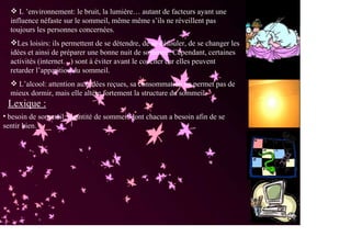 L ’environnement: le bruit, la lumière… autant de facteurs ayant une
  influence néfaste sur le sommeil, même même s’ils ne réveillent pas
  toujours les personnes concernées.
    Les loisirs: ils permettent de se détendre, de se défouler, de se changer les
  idées et ainsi de préparer une bonne nuit de sommeil. Cependant, certaines
  activités (internet…) sont à éviter avant le coucher car elles peuvent
  retarder l’apparition du sommeil.
    L’alcool: attention aux idées reçues, sa consommation ne permet pas de
  mieux dormir, mais elle altère fortement la structure du sommeil.
 Lexique :
• besoin de sommeil: quantité de sommeil dont chacun a besoin afin de se
sentir bien.
 
