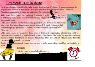Les bienfaits de la sieste
La sieste a de nombreux bienfaits: elle permet de récupérer, d’éliminer le stress mais aussi de
préparer une bonne nuit de sommeil. Elle peut se dérouler de préférence entre 13h et 15h.
Attention, cependant à la sieste qui s’éternise. On en distingue 3 types:
   La sieste dite « flash » dure moins de 5 minutes. Il suffit de fermer les yeux
et de faire le vide afin de chasser la sensation de fatigue: elle correspond donc à
un sommeil léger.
   La sieste à la fois courte et relaxante, quant à elle, ne dépasse pas 30 minutes
sous peine de troubler la prochaine nuit de sommeil. Il s’agit également d’un
sommeil léger qui permet de se relaxer, de se ressourcer et de retrouver de
l’énergie.
   La sieste longue et réparatrice, d’une heure et demi environ permet de rattraper une nuit trop
courte ou bien de prévoir la prochaine nuit qui sera insuffisante. Il s’agit d’un sommeil réparateur
puisqu’il permet de rattraper son manque de sommeil 2 fois plus vite. En effet, un cycle de sieste
correspond à deux cycles nocturnes.
 Enfin, si vous avez peur de ne pas pouvoir vous réveiller vous-même, n’oubliez pas de régler le
réveil!!!
                      Lexique :
                    • sieste: repos pris après le déjeuner.
 