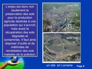 L’enjeu est donc non 
seulement la 
préservation des sols 
pour la production 
agricole destinée à une 
population qui s’accroît, 
mais aussi la 
récupération des sols 
dégradés et 
contaminés. Il faut ainsi 
disposer d’outils et de 
méthodes de 
remédiation des sols 
malades de la pollution. 
Pour plus de modèles : Modèles Powerpoint PPT gratuits 
Page 9 
L’enjeu est donc non 
seulement la 
préservation des sols 
pour la production 
agricole destinée à une 
population qui s’accroît, 
mais aussi la 
récupération des sols 
dégradés et 
contaminés. Il faut ainsi 
disposer d’outils et de 
méthodes de 
remédiation des sols 
malades de la pollution. 
avant 1980 
après 1980 
un site en Lorraine 
 