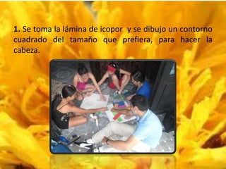 1. Se toma la lámina de icopor y se dibujo un contorno
cuadrado del tamaño que prefiera, para hacer la
cabeza.
 
