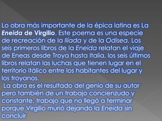 Lo obra más importante de la épica latina es La
Eneida de Virgilio. Este poema es una especie
de recreación de la Ilíada y de la Odisea. Los
seis primeros libros de la Eneida relatan el viaje
de Eneas desde Troya hasta Italia, los seis últimos
libros relatan las luchas que tienen lugar en el
territorio itálico entre los habitantes del lugar y
los troyanos.
La obra es el resultado del genio de su autor
pero también de un trabajo concienzudo y
constante, trabajo que no llegó a terminar
porque Virgilio murió dejando la Eneida sin
concluir
 