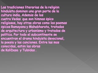 Las tradiciones literarias de la religión
hinduista dominan una gran parte de la
cultura india. Además de los
cuatro Vedas que son himnos épico
religiosos, hay otras obras como los poemas
épicos Ramayana y Mahabharata, tratados
de arquitectura y urbanismo y tratados de
política. Por todo el subcontinente se
encuentran el drama hinduista devocional,
la poesía y las canciones. Entre las más
conocidas, están las obras
de KaliDasa y Tulsidas .
 