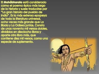 El Mahábharata está considerado
como el poema épico más largo
de la historia y suele traducirse por
“La gran historia del pueblo de
India”. Es la más extensa epopeya
de toda la literatura universal,
ocho veces más grande que La
Ilíada y La Odisea juntas. Consta
de unos noventa mil versos dobles,
divididos en dieciocho libros y
aparte otro libro más, que
contiene diez mil versos, como una
especie de suplemento.
 