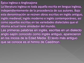 Épica inglesa o Anglosajona
La literatura inglesa es toda aquella escrita en lengua inglesa,
independientemente de la procedencia de sus autores. Bajo
esta denominación se reúnen obras escritas en inglés antiguo,
inglés medieval, inglés moderno e inglés contemporáneo, así
como aquellas escritas en las variedades dialectales que el
idioma actual tiene alrededor del mundo.
Las primeras palabras en inglés, escritas en un dialecto
anglo-sajón conocido como inglés antiguo, aparecieron
en los inicios de la Edad Media. El texto más antiguo
que se conoce es el himno de Caedmon.
 