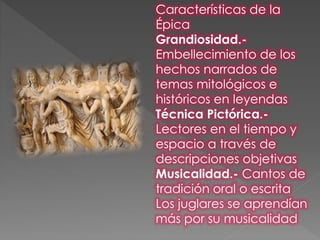 Características de la
Épica
Grandiosidad.-
Embellecimiento de los
hechos narrados de
temas mitológicos e
históricos en leyendas
Técnica Pictórica.-
Lectores en el tiempo y
espacio a través de
descripciones objetivas
Musicalidad.- Cantos de
tradición oral o escrita
Los juglares se aprendían
más por su musicalidad
 