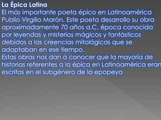 La Épica Latina
El más importante poeta épico en Latinoamérica
Publio Virgilio Marón. Este poeta desarrollo su obra
aproximadamente 70 años a.C, época conocida
por leyendas y misterios mágicos y fantásticos
debidos a las creencias mitológicas que se
adoptaban en ese tiempo.
Estas obras nos dan a conocer que la mayoría de
historias referentes a la épica en Latinoamérica eran
escritas en el subgénero de la epopeya
 