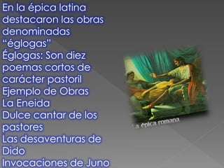 En la épica latina
destacaron las obras
denominadas
“églogas”
Églogas: Son diez
poemas cortos de
carácter pastoril
Ejemplo de Obras
La Eneida
Dulce cantar de los
pastores
Las desaventuras de
Dido
Invocaciones de Juno
 