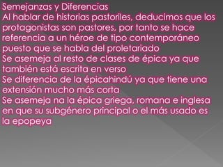 Semejanzas y Diferencias
Al hablar de historias pastoriles, deducimos que los
protagonistas son pastores, por tanto se hace
referencia a un héroe de tipo contemporáneo
puesto que se habla del proletariado
Se asemeja al resto de clases de épica ya que
también está escrita en verso
Se diferencia de la épicahindú ya que tiene una
extensión mucho más corta
Se asemeja na la épica griega, romana e inglesa
en que su subgénero principal o el más usado es
la epopeya
 