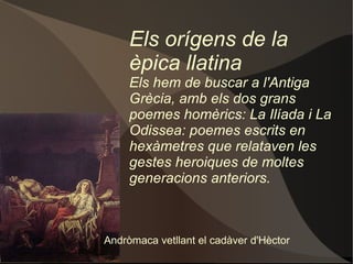 Els orígens de la èpica llatina Els hem de buscar a l'Antiga Grècia, amb els dos grans poemes homèrics: La Ilíada i La Odissea: poemes escrits en hexàmetres que relataven les gestes heroiques de moltes generacions anteriors. Andròmaca vetllant el cadàver d'Hèctor 