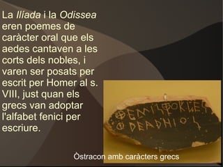 La  Ilíada  i la  Odissea  eren poemes de caràcter oral que els aedes cantaven a les corts dels nobles, i varen ser posats per escrit per Homer al s. VIII, just quan els grecs van adoptar l'alfabet fenici per escriure. Òstracon amb caràcters grecs  