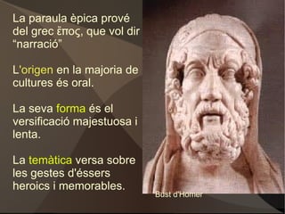 La paraula èpica prové del grec ἔπος, que vol dir “narració” L 'origen  en la majoria de cultures és oral. La seva  forma  és el versificació majestuosa i lenta. La  temàtica  versa sobre les gestes d'éssers heroics i memorables. Bust d'Homer 
